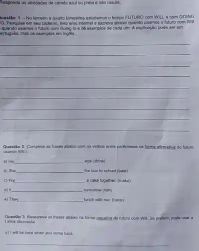 Responda as atividades de caneta azul ou preta e não rasure.
luestão 1 -No terceiro e quarto bimestres estudamos o tempo FUTURO com WILLe com GOING
O. Pesquise em seu caderno, livro e/ou internet e escreva abaixo quando usamos o futuro com Will
quando usamos o futuro com Going to e dê exemplos de cada um. A esplicação pode ser em
ortuguês, mas os exemplos em inglês.
__
Questão 2. Complete as frases abaixo com os verbos entre parênteses na forma afirmativa do futuro
usando WILL
a) He __ açai (drink)
b) She __ the bus to school (take)
c) We __ a cake together.(make)
d) It __ tomorrow (rain)
e) They __ lunch with me. (have)
Questão 3. Reescreva as frases abaixo na forma negativa do futuro com Will. Se preferir, pode usar a
forma abreviada.
a) I will be here when you come back.