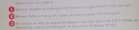 Responda em seu caderno.
Quantas Unidades da Federação (UF)
formam a Região Norte? Quais são elas?
Manaus, Beléme Palmas sǎo capitais de quais Unidades da Federação?
Em relação ao total da brasileira em 2021 (cerca de 213,3 milhoes de
habitantes), qual é a porcentagem da população da Região Norte?