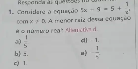 Responda às questoes II
1. Considere a equação
5x+9=5+(1)/(x)
com xneq 0 A menor raiz dessa equa cão
é o número real:Alternativa d.
a) (1)/(5)
d) -1
b) 5.
e) -(1)/(5)
c) 1.