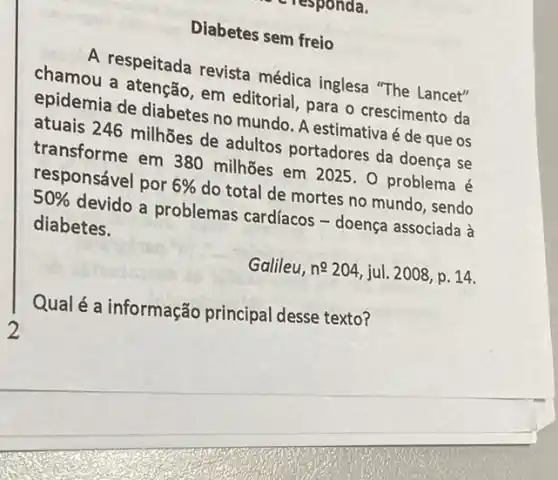 responda.
Diabetes sem freio
A respeitada revista médica inglesa "The Lancet"
chamou a atenção, em editorial, para o crescimento da
epidemia de diabetes no mundo. A estimativa é de que os
atuais 246 milhões de adultos portadores da doença se
transforme em 380 milhões em 2025.0 problema é
responsável por 6%  do total de mortes no mundo, sendo
50%  devido a problemas cardfacos - doença associada à
diabetes.
Galileu, ncong 204 jul. 2008, p. 14.
Qual é a informação principal desse texto?