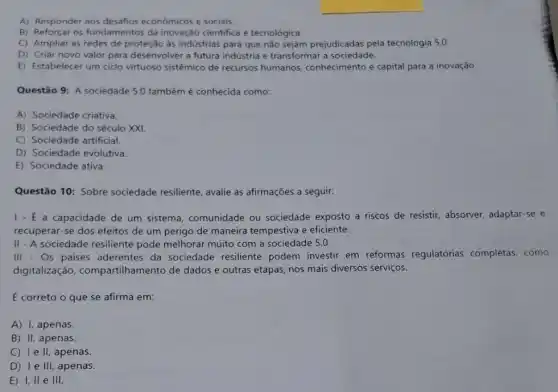 A) Responder aos desafios econômicos e sociais.
B) Reforçar os fundamentos da inovação cientifica e tecnológica.
C) Ampliar as redes de proteção às indústrias para que não sejam prejudicadas pela tecnologia 5.0.
D) Criar novo valor para desenvolver a futura indústria e transformar a sociedade.
E) Estabelecer um ciclo virtuoso sistêmico de recursos humanos conhecimento e capital para a inovação.
Questão 9: A sociedade 5.0 também é conhecida como:
A) Sociedade criativa.
B) Sociedade do século xxi
C) Sociedade artificial
D) Sociedade evolutiva.
E) Sociedade ativa.
Questão 10: Sobre sociedade resiliente, avalie as afirmações a seguir.
1- - - a capacidade de um sistema comunidade ou sociedade exposto a riscos de resistir, absorver, adaptar-se e
recuperar-se dos efeitos de um perigo de maneira tempestiva e eficiente.
II - A sociedade resiliente pode melhorar muito com a sociedade 5.0.
III - Os paises aderentes da sociedade resiliente podem investir em reformas regulatórias completas, como
digitalização compartilhamento de dados e outras etapas.nos mais diversos serviços.
É correto o que se afirma em:
A) I, apenas.
B) II, apenas.
C) Ie II, apenas.
D) I e III, apenas.
E) 1,11 e III.