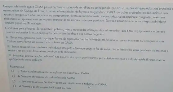 A responsabilidade que a CAIXA possui perante a sociedade se reflete no principio de que nossas ações são pautadas nos preceitos e
valores éticos do Código de Etica, Conduta e Integridade, de forma a resguardar a CAIXA de ações e atitudes inadequadas a sua
missão e imagem e a não prejudicar ou comprometer, direta ou indirelamente empregados, colaboradores dirigentes, membros
estaturários e representantes em orgãos estaturários de empresos de que participe. Quando pensamos em nossa responsabilidade
também podemos afirmar que:
1. Zelamos pela proteção do patrimônio público, com a adequada utilização das informações, dos bens, equipamentos e demais
recursos colocados à nossa disposição para a gestão elicaz dos nossos negócios.
II-Garantimos proleção contra qualquer forma de represália ou discriminação profissional a quem denunciar as violações a este
Código, como forma de preservar os valores da CAIXA.
III - Somos responsóveis coletivo e individualmente pela ciberseguranga a fim de evitar que a instituição sofra possiveis cibercrimes e
venha a ter prejuizos financeiros, juridicos e de reputação
IV-Buscamos a preservação ambiental nos projetos dos quals participamos, por entendermos que a vida depende diretamente da
qualidade do meio ambiente
Escolha uma
a. Todas as afirmaçōes não se aplicam ao trabalho na CAIXA
b. Todas as afirmações são adotadas pela CAIXA
C. Somente as afirmações II e IV guardam relação com o trahalho na CAIXA
d. Somente as afirmaçõe 1 e III estão correlas.