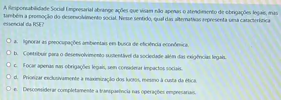 A Responsabilidade Social abrange ações que visam não apenas o atendimento de obrigações legais, mas
também a promoção do desenvolvimento social. Nesse sentido, qual das alternativas representa uma caracteristica
essencial da RSE?
a. Ignorar as preocupações ambientais em busca de eficiência econômica.
b. Contribuir para o desenvolvimento sustentável da sociedade além das exigências legais.
c. Focar apenas nas obrigações legais, sem considerar impactos sociais.
d. Priorizar exclusivamente a maximização dos lucros, mesmo à custa da ética.
e. Desconsiderar completamente a transparência nas operações empresariais.