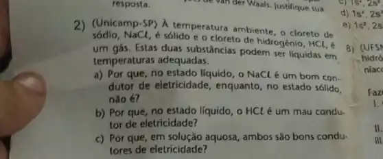 resposta.
sódio. NaCl, é sólido e o cloreto de hidrogênio,
HCl
2) (Unicamp.S.solido cloreto de
um gás. Estas duas substâncias podem ser líquidas em
temperaturas adequadas.
a) Por que, no estado líquido, o NaCl é um bom con.
dutor de eletricidade , enquanto, no estado sólido,
não é?
b) Por que, no estado líquido, o HCl é um mau condu-
tor de eletricidade?
c) Por que, em aquosa, ambos são bons condu.
tores de eletricidade?
ocycle van der Waals Justifique sua
C) 1s^2,2s^2
d) 1s^2,2s^2
e) 1s^2,2s
8) (UFSN
hidro
niacc
Faz
1.
II.
III