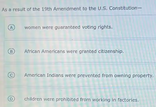 As a result of the 19th Amendment to the U.S. Constitution-
A women were guaranteed voting rights.
B African Americans were granted citizenship.
C American Indians were prevented from owning property.
D children were prohibited from working in factories.