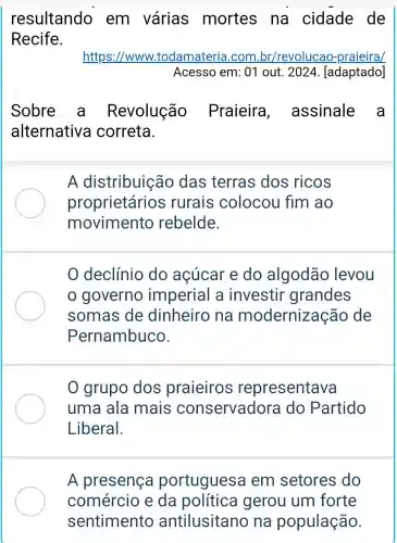 resultando em várias mortes na cidade de
Recife.
https://www.todamateria .com br/revolucao praieira/
Acesso em: 01 out. 2024 [adaptado]
Sobre a Revolução Praieira ,assinale a
alternative correta.
A distribuição das terras dos ricos
proprietários rurais colocou fim ao
movimento rebelde.
0 grupo dos praieiros representava
uma ala mais conservadora do Partido
Liberal.
A presença portuguesa em setores do
comércio e da política gerou um forte
sentimento antilusitano na população.