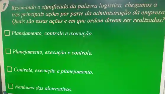 Resumindo o significado da palavra logistica,chegamos a
tres principais acoes por parte da administra cão da empresa.
Quais sao essas acões e em que ordem devem ser realizadas?
Planejamento , controle e execução.
Planejamento , execução e controle.
Controle execução e planejamento.
Nenhuma das alternativas.