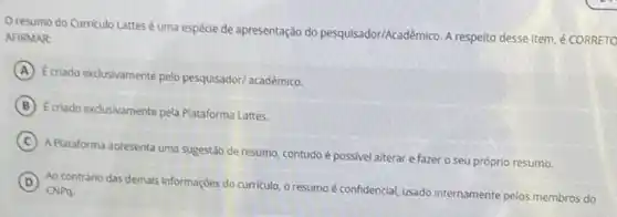 resumo do Curriculo Lattes é uma espécie de apresentação do pesquisador/Acadê mico. A respelto desse item ¿ CORRETO
AFIRMAR:
A
Ecriado exclusivamente pelo pesquisador/ acadêmico.
B Ecriado exclusivamente pela Plataforma Lattes.
C
A.Plataforma apresenta uma sugestão de resumo, contudo é possivel alterar e fazer o seu próprio resumo.
D
Ao contrário das demais informações do curriculo, o resumo é confidencial, usado internamente pelos membros do CNPq.