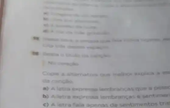 retrains
d) Avor da make
que fala indical lugares, est
Cite tries clesses espagos
16 Releia o titulo da cancao
No coracilo
Copie a alternativa que melhor explica a as
da canção
a) A letra expressa lembranças que a pesse
b) Aletra expressa lembranças e sentimen
c) A letra fala apenas de sentimentos tris