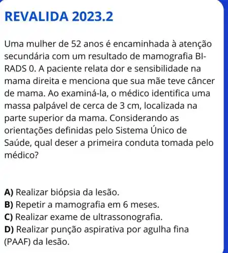 REVALIDA 2023.2
Uma mulher de 52 anosé encaminhada à atenção
secundária com um resultado de mamografia BI-
RADS 0. A paciente relata dore sensibilidade na
mama direita e menciona que sua mãe teve câncer
de mama. Ao examiná-la, o médico identifica uma
massa palpável de cerca de 3 cm, localizada I na
parte superior da mama . Considerando as
orientações definidas pelo Sistema Unico de
Saúde, qual deser a primeira conduta tomada pelo
médico?
A) Realizar biópsia da lesão.
B) Repetir a mamografia em 6 meses.
C) Realizar exame de ultrassonografia.
D) Realizar punção aspirativa por agulha fina
(PAAF) da lesão.