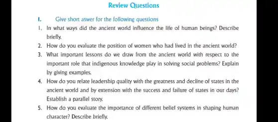 Review Questions
Give short aswer for the following questions
1. In what ways did the ancient world influence the life of human beings? Describe
briefly.
2. How do you evaluate the position of women who had lived in the ancient world?
3. What important lessons do we draw from the ancient world with respect to the
important role that indigenous knowledge play in solving social problems? Explain
by giving examples.
4. How do you relate leadership quality with the greatness and decline of states in the
ancient world and by extension with the success and failure of states in our days?
Establish a parallel story.
5. How do you evaluate the importance of different belief systems in shaping human
character? Describe briefly.