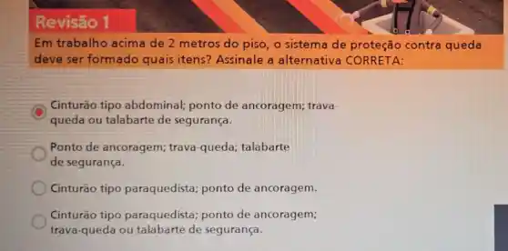 Revisão 1
Em trabalho acima de 2 metros do piso o sistema de proteção contra queda
deve ser formado quais itens? Assinale a alternativa CORRETA:
Cinturão tipo abdominal;ponto de ancoragem; trava-
queda ou talabarte de segurança.
Ponto de ancoragem; trava -queda; talabarte
de segurança.
Cinturão tipo paraquedista ponto de ancoragem.
Cinturão tipo paraquedista ponto de ancoragem;
trava-queda ou talabarte de segurança.