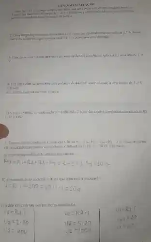 REVIS:ÃO AVALIACÃO
1- Seja Delta q=36C
a carga elétrica que atravessa uma seção reta de um condutor metálico
durante um intervalo de tempo Delta t=20s Determine a intensidade di corrente clétrica que
percorre o condutor neste intervalo de tempo
2 -Uma limpada permanece acesa durante 2 horas, por efeito de uma corrente de 2,5 A. Nesse
intervalo de tempo, qual a carga total (em C) fornecida a essa lâm pada?
3-Calcule a corrente que atravessa um resistor de 20Omega  quando se aplica a ele uma ddp de 110
v
4- Um ferro elétrico consome uma potência de 4400 W quando ligado a uma tensão de 110 V
Calcular
a) a intensidade da corrente elétrica
b) o custo mensal considerando que é utilizado 2 h por dia e que a companhia elétrica cobra RS
0,50 okWh
5- Tem-se três resistores de resistência elétrica R_(1)=2Omega ,R_(2)=5Omega  e R_(3)=3Omega  Esses resistores
são associados em série e a associação é submetida à ddp U=200V Determine:
a) a resistência elétrica do resistor equivalente;
b) a intensidade de corrente elétrica que atravessa a associação,
c) a ddp em cada um dos resistores associados.