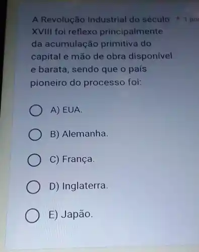 A Revolução Industrial do século 1 po
XVIII foi reflexo principalmente
da acumulação primitiva do
capital e mão de obra disponível
e barata, sendo que o país
pioneiro do processo foi:
A) EUA.
B) Alemanha.
C) França.
D) Inglaterra.
E) Japão.