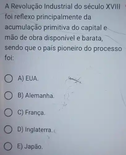 A Revolução Industrial do século XVIII
foi reflexo principalmente da
acumulação primitiva do capital e
mão de obra disponível e barata.
sendo que o país pioneiro do processo
foi:
A) EUA.
B) Alemanha.
C) França.
D) inglaterra.
E) Japão.