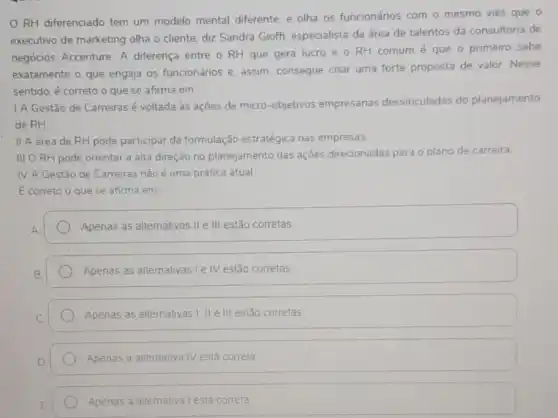 RH diferenciado tem um modelo mental diferente, e olha os funcionários com o mesmo viés que o
executivo de marketing olha o cliente, diz Sandra Gioffi, especialista da área de talentos da consultoria de
negócios Accenture. A diferença entre o RH que gera lucro e o RH comum é que o primeiro sabe
exatamente o que engaja os funcionários e, assim consegue criar uma forte proposta de valor Nesse
sentido, é correto o que se afirma em:
1 A Gestão de Carreiras é voltada às ações de micro-objetivos empresarias desvinculadas do planejamento
de RH
II A área de RH pode participar da formulação estratégica nas empresas.
III ORH pode orientar a alta direção no planejamento das ações direcionadas para o
plano de carreira.
IV A Gestão de Carreiras nǎo é uma prática atual
E correto o que se afirma em:
Apenas as alternativas II e III estão corretas
Apenas as altemativas le IV estão corretas
Apenas as alternativas I II e III estão corretas
Apenas a alternativa IV está correta
Apenas a altemativa lesta correta