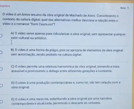 rigatória
Nota: 1
0 vídeo é um breve resumo da obra original de Machado de Assis. Considerando o
contexto da cultura digital qual das alternativas melhor descreve a relação entre o
video e o romance "Dom Casmurro"?
A) O video serve apenas para ridicularizar a obra original, sem apresentar qualquer
valor cultural ou artístico.
B) O video é uma forma de plágio pois se apropria de elementos da obra original
sem autorização, sendo proibido na cultura digital.
C) O video permite uma releitura humoristica da obra original, tornando-a mais
acessivel e promovendo o dialogo entre diferentes gerações e contextos.
D) O vídeo é uma produção contemporânea e como tal, não tem relação com a
obra original.
E) 0 video é uma reescrita, substituindo a obra original por uma narrativa
contemporânea e atualizada permitindo o descarte do romance.