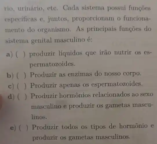 rio, urinário etc. Cada sistema possui funcoes
especificas e,juntos , proporcionam o funciona-
mento do organismo.As principais funcōes do
sistema genital masculino é:
a) () produzir líquidos que irão nutrir os es-
permatozoides.
b) () Produzir as enzimas do nosso corpo.
c) () Produzir apenas os espermatozoides.
d) () Produzir hormônios relacionac los ao sexo
masculino e produzir os gametas mascu-
linos.
e) () Produzir todos os tipos de hormônio e
produzir os gametas masculinos.