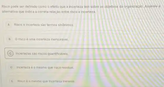 Risco pode ser definido como o efelto que a incerteza tem sobre os objetivos da organização Assinale a
alternativa que Indica a correta relação entre risco e incerteza.
A Risco e incerteza sào termos sinônimos.
B O risco é uma incerteza mensurável
C Incertezas sào riscos quantificáveis.
D Incerteza éo mesmo que risco residual.
E Risco é o mesmo que incerteza Inerente.