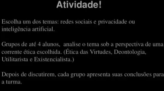 rivid adel
Escolha um dos ; temas: redes sociais e privacidade ou
inteligência artificial
Grupos s de até 4 4 alunos , analise o tema sob a perspectiva de uma
corrente ética escolhida . (Etica das Virtudes , Deontologia
Utilitarista e Existencialista.
Depois de discutirem, cada grupo apresenta suas conclusões para
a turma