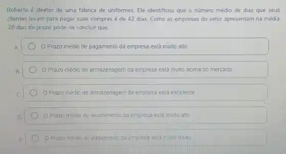 Roberto é diretor de uma fábrica de uniformes. Ele identificou que o número médio de dias que seus
clientes levam para pagar suas compras é de 42 dias. Como as empresas do setor apresentam na média
28 dias de prazo pode-se concluir que:
D.Prazo médio de pagamento da empresa está muito alto.
O.Prazo médio de armazenagem da empresa está muito acima do mercado.
Prazo médio de armazenagem da empresa está excelente
Prazo medio de recebimento da empresa está muito alto
Prazo mèdio	nto da empresa está muito baixo