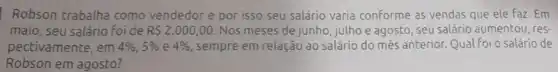 Robson trabalha como vendedor e por isso seu salário varia conforme as vendas que ele Faz.Em
maio, seu salário foi de R 2.000,00. Nos meses de junho , julho e agosto, seu salário aumentou, res-
pectivamente, em 4% ,5%  e 4%  sempre em relação ao salário do més anterior.Qual Foi o salário de
Robson em agosto?