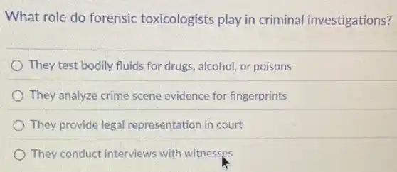 What role do forensic toxicologists play in criminal investigations?
They test bodily fluids for drugs, alcohol, or poisons
They analyze crime scene evidence for fingerprints
They provide legal representation in court
They conduct interviews with witnesses