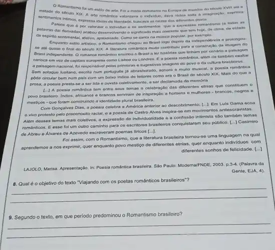 Romantismo fol um ostilo de arto. Fo a moda dominante na Europa de meados do soculo XVIII até a
motade do século XIX A arte romantica valorizava o individuo, dava rédoa nolla a imaginação, exprimia
sentimentos intimos, oxpressa idelas do liberdade, buscava as raizes dos diferentes
Pareco que 6 por valorizar o individuo o os sontimentos que a expressão romantismo (e todas as
palavras dai derivadas) acabou desenvolvendo o significado mais coorente que tom hoje de clima, do estado
de espirito sentimontal, afetivo apalxonado. Como so canta na música popular, por exempto
Enquanto estilo artistico, o Romantismo chegou ao Brasil logo dopois da Independóncle o prolongou-
se até quase o final do século XIX A literatura romântica multo contribulu para a construção da imagem do
Brasil independente. O romanco romântico ensinou o Brasil a ler histórias quo tinham por conario a palsagem
carloca om vez do capitals ouropolas como Lisboa ou Londres. E a poesia romântica, além do tambóm exaltar
a paisagom nacional, fol responsóvel polas primeiras o sugestivas imagens do povo eda cultura brasiloiros.
Sem sotaque lusitano, escrita num português jj abrasileirado sonoro e multo musical a poesia romântica
pôdo circular bem num pals com um baixo Indice do leitoros como era o Brosil do sóculo XIX. Mais do quo a
prosa, a poosia presta-si a ser lida e ouvida coletivamento, a ser doclamada do memória.
A poesia romantica tem entro seus temas a celebração das diforentes otnias que constituem o
povo brasileiro. Indios africanos e brancos serviram de inspiração a homens - mulheros - brancos negros o
mesticos - que foram construindo a identidade plural brasiloira.
Com Gonçalves Dlas, a poesia celebra a América antorior ao descobrimento;
[ldots ] Em Luis Gama ocoa
vivo protesto pelo preconcoito racial, e a poesia de Castro Alves inspira-se em movimentos antiescravistas.
Além desses temas mais coletivos, a expressão de individualidade e a confissão Intimista são tambóm temas
románticos. E esse fol um outro caminho para os escritores brasileiros conquistarem seu público [...] Casimiro
de Abreu e Álvares de Azevedo escreveram poemas líricos
[ldots ]
Foi assim, com o Romantismo, que a literatura brasileira tornou-se uma linguagem na qual
aprendemos a nos exprimir,quer enquanto povo mestico de diferentes etnlas, quer enquanto individuos com
diferentes sonhos de felicidade. [...]
LAJOLO, Marisa. Apresentação In: Poesia romántica
brasileira. São Paulo Moderna/FNDE, 2003. p.3-4 (Palavra da
Gente, EJA, 4)
com os poetas românticos brasileiros"?
__
9. Segundo o texto em que período predominou o Romantismo brasileiro?
__