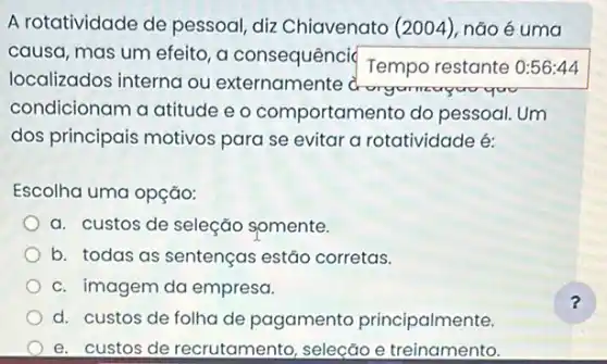 A rotatividade de pessoal, diz Chiavenato (2004), não é uma
causa, mas um efeito a consequênci( Tempo restante 0:56:44
localizados interna ou externamente
you goo
condicionam a atitude e o comportamento do pessoal. Um
dos principais motivos para se evitar a rotatividade é:
Escolha uma opção:
a. custos de seleção somente.
b. todas as sentenças estão corretas.
c. imagem da empresa.
d. custos de folha de pagamento principalmente.
e. custos de recrutamento, seleção e treinamento.