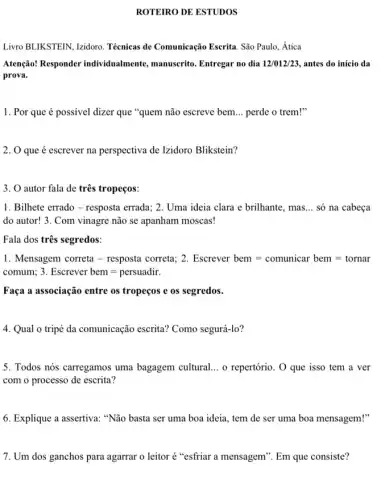 ROTEIRO DE ESTUDOS
Livro BLIKSTEIN, Izidoro Técnicas de Comunicação Escrita. São Paulo, Ática
Atenção! Responder individualmente, manuscrito . Entregar no dia 12/012/23 antes do início da
prova.
1. Por que é possivel dizer que "quem não escreve bem __ perde o trem!"
2. O que é escrever na perspectiva de Izidoro Blikstein?
3. O autor fala de três tropeços:
1. Bilhete errado -resposta errada; 2. Uma ideia clara e brilhante., mas. __ só na cabeça
do autor! 3. Com vinagre não se apanham moscas!
Fala dos três segredos:
1. Mensagem correta - resposta correta; 2. Escrever bem=comunicar bem=tornar
comum; 3. Escrever bem=persuadir.
Faça a associação entre os tropeços e os segredos.
4. Qual o tripé da comunicação escrita?Como segurá-lo?
5. Todos nós carregamos uma bagagem cultural. __ o repertório. O que isso tem a ver
com o processo de escrita?
6. Explique a assertiva:"Não basta ser uma boa ideia, tem de ser uma boa mensagem!"
7. Um dos ganchos para agarrar o leitor é "esfriar a mensagem ". Em que consiste?