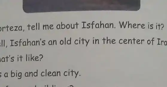 rteza,tell me about Isfahan Where is it?
ll, Isfahan's an old city in the center of Ira
at's it like?
a big and clean city.