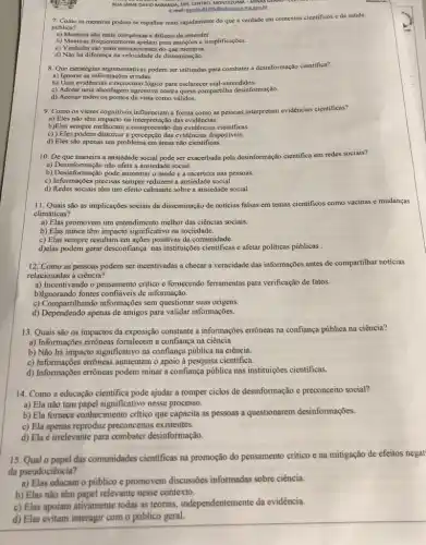 RUA JAIME DAVID MIRANDA 199, CENTRO, MONTEUMA-MINUS GENDS
E-mail: excola 822958educaco.me.pox.br
7. Como as mentiras podem se espalhar mais rapidamente do que a verdade em contextos cientificos e de saúde
pública?
a) Mentiras são mais complexas e dificeis de entender.
b) Mentirirs frequentemente apelam para emoções e simplificações.
c) Verdades sào mais emocionantes do que mentiras.
d) Não há diferença na de disseminação.
8. Que estratégias argumentativas podem ser utilizadas para combater a desinformação cientifica?
a) Ignorar as informaçõe.erradas.
b) Usar evidências e raciocinio lógico para esclarecer mal-entendidos.
c) Adotar uma abordagem agressiva contra quem compartilha desinformação.
d) Aceitar todos os pontos de vista como válidos.
9. Como os vieses cognitivos influenciam a forma como as pessoas interpretam evidências científicas?
a) Eles não têm impacto na interpretação das evidências.
b)Eles sempre melhoram a compreensão das evidéncias cientificas.
c) ) Eles podem distorcer a percepção das evidências disponiveis
d) Eles são apenas um problema em áreas não cientificas.
10. De que maneira a ansiedade social pode ser exacerbada pela desinformação cientifica em redes sociais?
a) Desinformação nào afeta a ansiedade social.
b) Desinformação pode aumentar o medo e a incerteza nas pessoas.
c) Informações precisas sempre reduzem a ansiedade social.
d) Redes sociais têm um efeito calmante sobre a ansiedade social.
11. Quais são as implicações sociais da disseminação de notícias falsas em temas cientificos como vacinas e mudanças
climáticas?
a) Elas promovem um entendimento melhor das ciencias sociais.
b) Elas nunca têm impacto significativo na sociedade.
c) Elas sempre resultam em ações positivas da comunidade.
d)elas podem gerar desconfiança nas instituições cientificas e afetar politicas públicas
12. Como as pessoas podem ser incentivadas a checar a veracidade das informações antes de compartilhar noticias
relacionadas à ciência?
a) Incentivando o pensamento critico e formecendo ferramentas para verificação de fatos.
b)Ignorando fontes confiáveis de informação.
c) Compartilhando informações sem questionar suas origens.
d) Dependendo apenas de amigos para validar informações.
13. Quais são os impactos da exposição constante a informações errôneas na confiança pública na ciência?
a) Informações errôneas fortalecem a confiança na ciência.
b) Não há impacto significativo na confiança pública na ciência.
c) Informações errôneas aumentam o apoio à pesquisa científica.
d) Informações errôneas podem minar a confiança pública nas instituições cientificas.
14. Como a educação cientifica pode ajudar a romper ciclos de desinformação e preconceito social?
a) Ela não tem papel significativo nesse process.
b) Ela fornece conhecimento crítico que capacita as pessoas a questionarem desinformações.
c) Ela apenas reproduz preconceitos existentes.
d) Ela é irrelevante para combater desinformação.
15. Qual o papel das comunidades cientificas na promoção do pensamento critico e na mitigação de efeitos negat
da pseudociência?
a) Elas educam o público e promovem discussôes informadas sobre ciência.
b) Elas não têm papel relevante nesse contexto.
c) Elas apoiam ativamente todas as teorias independentemente da evidência.
d) Elas evitam interagir com o público geral.