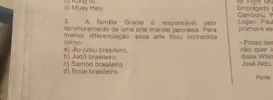 ru.
d) Muay thay
3.
A familia Gracie é responsável pelo
aprimoramento de uma arte marcial japonesa. Para
melhor diferenciação, essa arte ficou conhecida
como.
a) Jiu-jutsu brasileiro.
b) Judó brasileiro.
c) Sambo brasileiro.
d) Boxe brasileiro.
no right Mu
Camboriú,v
Empolgado
Logan Paul
promove es
- Posso des
não quer li
disse Whin
José Aldo,
Fonte: