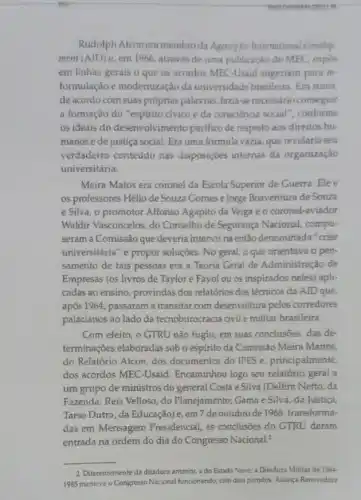 Rudolph Atcon era membro da Agency for International Develop
ment (AID) e, em 1966, através de uma publicação do MEC, expos
em linhas gerais o que os acordos MEC-Usaid sugeriam para re-
formulação e modernização da universidade brasileira. Em suma
de acordo com suas próprias palavras, fazia-se necessário conseguir
a formação do "espirito civico e da consciéncia social", conforme
os ideais do desenvolvimento pacifico de respeito aos direitos hu-
manos e de justiça social. Era uma fórmula vazia, que revelaria seu
verdadeiro conteúdo nas disposiçoes internas da organização
universitária.
Meira Matos era coronel da Escola Superior de Guerra. Ele e
os professores Hélio de Souza Gomes e Jorge Boaventura de Souza
e Silva, o promotor Affonso Agapito da Veiga eo coronel-aviador
Waldir Vasconcelos, do Conselho de Segurança Nacional, compu-
seram a Comissão que deveria intervir na então denominada "crise
universitária" e propor soluções. No geral, o que orientava o pen-
samento de tais pessoas era a Teoria Geral de Administração de
Empresas (os livros de Taylor e Fayol ou os inspirados neles) apli-
cadas ao ensino, provindas dos relatórios dos técnicos da AID que,
após 1964, passaram a transitar com desenvoltura pelos corredores
palacianos ao lado da tecnoburocracia civil e militar brasileira.
Com efeito, o GTRU não fugiu, em suas conclusões, das de-
terminações elaboradas sobo espirito da Comissão Meira Mattos,
do Relatório Atcon, dos documentos do IPES e principalmente
dos acordos MEC-Usaid Encaminhou logo seu relatóric geral a
um grupo de ministros do general Costa e Silva (Delfim Netto, da
Fazenda; Reis Velloso, do Planejamento; Gama e Silva da Justiça
Tarso Dutra, da Educação)e, em 7 de outubro de 1968, transforma:
das em Mensagem Presidencial, as conclusôes do GTRU deram
entrada na ordem do dia do Congresso Nacional?
__
2 Diferentemente da ditadura anterior, a do Estado Nove, a Ditadura Militar de 1964
1985 manteve o Congresso Nacional funcionando, com dois partidos, Allança Renovadora