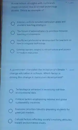 A rural school struggles with curriculum
implementation due to limited technology
access. This is an example of:
Internal conflicts between curriculum goals and
available teaching strategies.
The failure of administrators to prioritize inclusive
teaching environments.
Insufficient professiona development for teachers on
how to integrate technology.
External barriers related to infrastructure and access
to modern resources.
1 point
A government mandates the inclusion of climate 1 point
change education in schools Which factor is
driving this change in curriculum development?
Technological advances in accessing real-time
environmental data.
Political factors emphasizing national and global
sustainability initiatives.
Economic priorities linked to preparing students for
green job markets.
Cultural factors reflecting society's evolving attitudes
toward environmental issues.