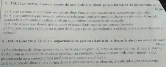 s GG605MG) Como o ensino de arte pode contribuir para a formação do pensamento crítico
a) A arte permite ao estudante reproduzir obras famosas sem questionar os conceitos por trás delas.
2,0 pts
b) A arte estimula o pensamento critico ao relacional conhecimentos , vivências e a percepção de mundo,
ajudando o educando a analisar e refletir sobre diferentes aspectos da sociedade.
c) A arte ensina aos alunos apenas como executar obras técnicas sem questionamentos.
d) O ensino de arte se limita ao ensino de formas e cores, sem estimular a reflexão sobre o contexto social e
cultural.
6 GG605MG) Qual é a importância da prática criativa de releitura de obras no ensino de arte?
2,0 pts
a) As releituras de obras servem para que os alunos copiem fielmente as obras dos mestres sem alterações.
b) As práticas de releitura de obras permitem ao estudante explorar a criatividade e reinterpretar a arte,
promovendo uma conexão mais profunda com a cultura e a história.
c) A releitura de obras é uma forma de os alunos decorarem as obras mais conhecidas para se tornarem