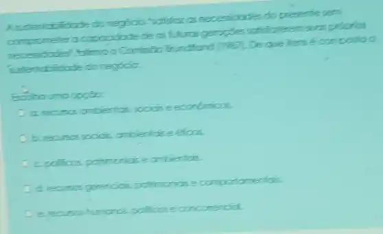 A s stertabilidode do regócio "satificz as necessidodes do presente sem
Esciha urna apgibec
b. recursos sociás, arbiertás e éticos.
c. polificos, patrimorios e arbieriais.
d. recurss genercis, patrimorios e comportamentós.
e recurss humaros, polificos e concomendid.