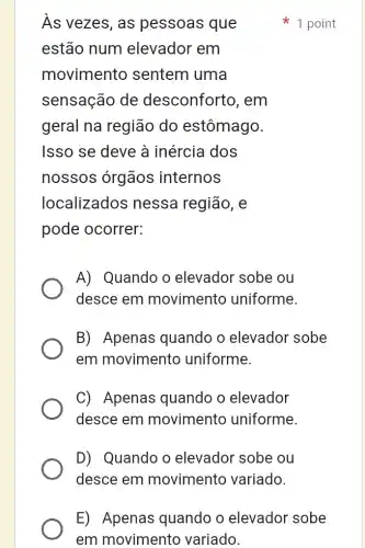 Âs vezes, as pessoas que
estão num elevador em
movimento sentem uma
sensação de desconforto , em
geral na região do estômago.
Isso se deve à inércia dos
nossos órgãos internos
localizados nessa região, e
pode ocorrer:
A) Quando o elevador sobe ou
desce em movimento uniforme.
B) Apenas quando o elevador sobe
em movimento uniforme.
C) Apenas quando o elevador
desce em movimento uniforme.
D) Quando o elevador sobe ou
desce em movimento variado.
1 point
E) Apenas quando o elevador sobe
em movimento variado.