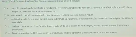 SA03 OPM14 Os ferros fundidos têm diferentes caracteristicas. O ferro fundido:
a. cinzento é uma liga de facil fusão e moldagem, ex-celente usinabilidade, resisténcia mecânica satisfatória, boa resistêncla ao
desgaste e boa capacidade de amortecimento.
b. resistente a corrosdo apresenta alto teor de cromo e baixos teores de silício e níquel
c. maleável resulta de um ferro fundido cinza submetido ao tratamento de maleabilização, através do qual adquire ductilidade e
tenacidade.
d. nodular resultade um ferro fundido branco submetido ao processo de nodulização, através do qual adquire ductilidade e
tenacidade.
e. brancoé uma liga de fácil moldagem e usinabilidade, embora apresente baika capacidade de amortecimento