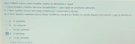 SA03 OPM16 Sobre o ferro fundido, analise as afirmativas a seguir.
1. O ferro fundido cinzento tem boa usinabilidade e capacidade de amortecer vibraçbes.
II. O ferro fundido branco tem baixa resistência à compressão e dureza.
III. O ferro fundido maleável possui baixas resistencia mecânica e fluidez no estado liquido. Está correto o que se afirma em
a. II, somente
b. III, somente
c. Ile III, somente
d. 1, somente
e. Telll, somente
Limpar minha escolha