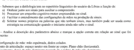 __ Sabemos que a datilologia tem no repertorio linguistico do usuirio da Libras a função de:
a) Oralizar junto aos sinais para auxiliar a compreensa.
b) Processar um empenho cognitivo motor empreendido no sinal
c) Facilitar o entendimento das configuraçbes de màos na produção de sinais.
d) Soletrar nomes próprios ou que não tenham sinais mas também pode ser usada como
estratégia na comunicação quando o iniciante ainda nào sabe o sinal
- Analise a descrição dos parâmetros abaixo e marque a opção correta em relação ao sinal que foi
scrito:
onfiguração de mão: mão espalmada, dedos colados
onto de articulação: espaço neutro em frente ao corpo. Plano chão (horizontal).