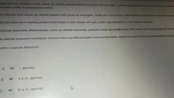 Sabemos que durante o ciclo celular as células passam também por pontos de checagem, dentre outros fatores que a célula tambern consider
rocesso avalie as preposições abaixo:
Ao final do ciclo celular as células passam pelo ponto de checagem sendo ali o ciclo celular interrompido e ocasionando o estimulo a apor
Sinais externos e internos podem interromper o ciclo celular, até que o dano seja reparado e o ciclo possa continuar.
Células altamente diferenciadas, como as células neuronais, possuem taxas de multiplicação alta , porém com mais pontos de checa
Is células possuem correlação inversa entre sua diferenciação e sua multiplicação, sendo que quanto menos diferenciada é a célu
rreto o que se afirma em:
A
I, apenas.
apenas.
C 11) IllelV,apenas.