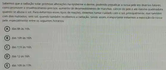 Sabemos que a radiação solar promove alterações na epiderme e derme podendo prejudicar a nossa pele em diversos fatores.
como promover o envelhecimento precoce,aumento de desenvolvimento de manchas, câncer de pele e até mesmo queimadura
quando se abusa o sol. Para evitarmos esses tipos de reações,devemos tomar cuidado com o sol, principalmente mas também
com dias nublados, sem sol, quando também recebemos a radiação Sendo assim, é importante evitarmos a exposição da nossa
pele, especialmente entre os seguintes horários:
A das 8h às 10h.
B das 10h às 16h.
C das 11hàs 16h.
D das 12 às 16h.
E das 10h às 17h.