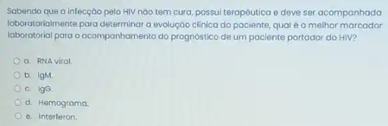 Sabendo que a infecção pelo HIV nǎo tem cura, possui terapêutica e deve ser acompanhada
laboratorialmente para determinar a evolução clínica do paciente, qual éo melhor marcador
laboratorial para o acompanhamento do prognostico de um paciente portador do HIV?
a. RNA viral
b. IgM.
c. IgG
d. Hemograma
e. Interferon