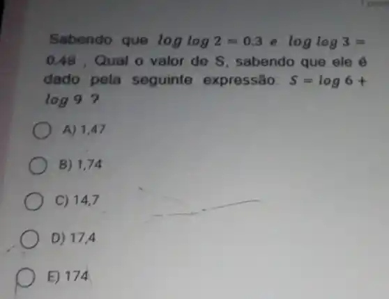 Sabendo que loglog2=0.3 e loglog3=
0.48 . Qual o valor de S , sabendo que ele
dado pela seguinte expressão: S=log6+
log9 ?
A) 1,47
B) 1,74
C) 14,7
D) 17,4
E) 174