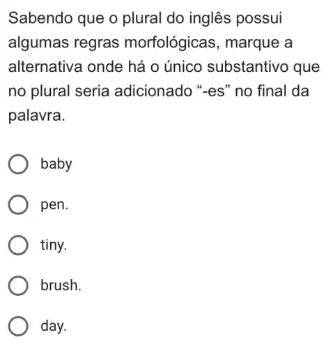 Sabendo que o plural do inglês possui
algumas regras morfológicas ; marque a
alternativa onde há o único substantivo que
no plural seria adicionado "es " no final da
palavra.
baby
pen.
tiny.
brush.
day.