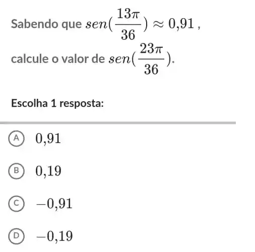 Sabendo que sen ((13pi )/(36))approx 0,91
9
calcule o valor de s end (23pi )/(36))
Escolha 1 resposta:
A 0,91
B 0,19
C -0,91
D -0,19