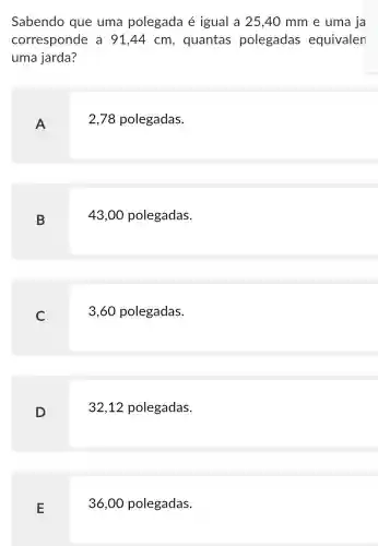 Sabendo que uma polegada é igual a 25,40 mm e uma ja
corresponde a 91,44 cm , quantas polegadas equivalen
uma jarda?
A
2,78 polegadas.
B
43,00 polegadas.
C
3,60 polegadas.
D
32,12 polegadas.
E
36,00 polegadas.