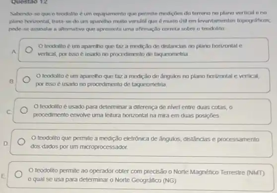 Sabendo-se que o trodolito éum equipamento que permite mediçoes do terreno no plano vertical o no
plano horizontal, trata-se do um aparelho muito versatil que é muito itil em levantamentos topograficoss,
pode-se assinalar a alternativa que apresenta uma afirmação correta sobre o teodolito
teodolito é um aparcho que taz a medição de distancias no plano horizontal c
A
vertical, por isso usado no procedimento de taqucometria
teodolito é um aparelho que faz a medição de ángulos no plano horizontal e vertical,
B
por isso é usado no procedimento de taqueometria.
teodolito é usado para determinar a diferença de nivel entre duas cotas,o
C
procedimento envolve uma leitura horizontal na mira em duas posiçōes
teodolito que permite a medição eletrônica de ângulos, distâncias e processamento
D.
dos dados por um microprocessador.
teodolito permite ao operador obter com precisão o Norte Magnético Terrestre (NMT)
qual se usa para determinar o Norte Geográfico (NG)