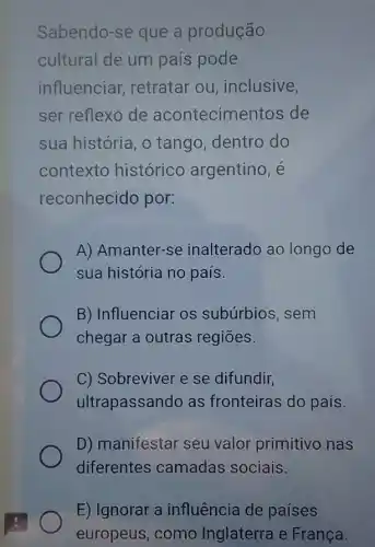 Sabendo-se que a produção
cultural de um país pode
influenciar retratar ou inclusive,
ser reflexo de acontecim entos de
sua história, o tango, dentro do
contexto histórico argentino, é
reconhecido por:
A) Amanter-se inalterado ao longo de
sua história no país.
B) Influenciar os subúrbios, sem
chegar a outras regiōes.
C) Sobreviver e se difundir,
ultrapassando as fronteiras do país.
D) manifestar seu valor primitivo nas
diferentes camadas sociais.
E) Ignorar a influência de paises
europeus, como Inglaterra e França.